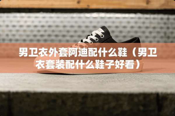男卫衣外套阿迪配什么鞋（男卫衣套装配什么鞋子好看）