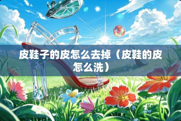皮鞋子的皮怎么去掉（皮鞋的皮怎么洗）