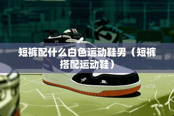 短裤配什么白色运动鞋男（短裤搭配运动鞋）