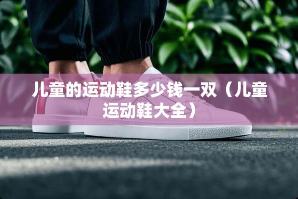 儿童的运动鞋多少钱一双（儿童运动鞋大全）