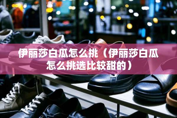 伊丽莎白瓜怎么挑（伊丽莎白瓜怎么挑选比较甜的）