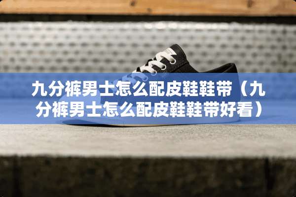 九分裤男士怎么配皮鞋鞋带（九分裤男士怎么配皮鞋鞋带好看）