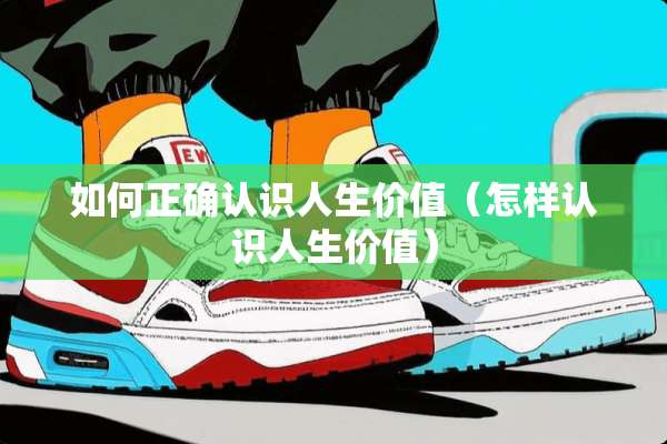 如何正确认识人生价值（怎样认识人生价值）