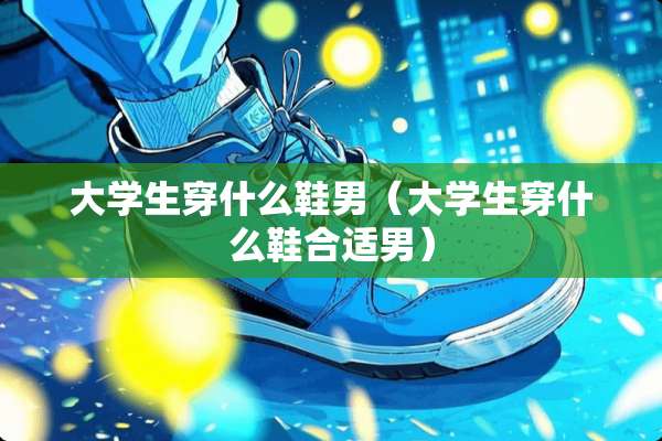大学生穿什么鞋男（大学生穿什么鞋合适男）