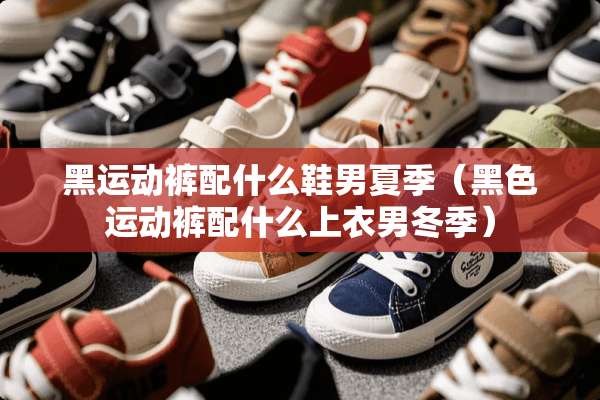 黑运动裤配什么鞋男夏季（黑色运动裤配什么上衣男冬季）