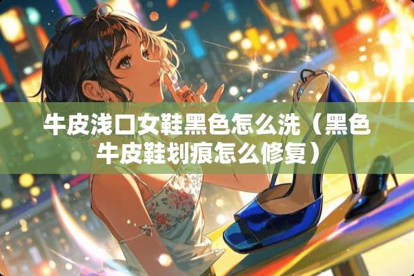 牛皮浅口女鞋黑色怎么洗（黑色牛皮鞋划痕怎么修复）