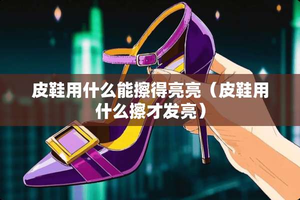 皮鞋用什么能擦得亮亮（皮鞋用什么擦才发亮）