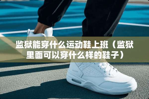 监狱能穿什么运动鞋上班（监狱里面可以穿什么样的鞋子）
