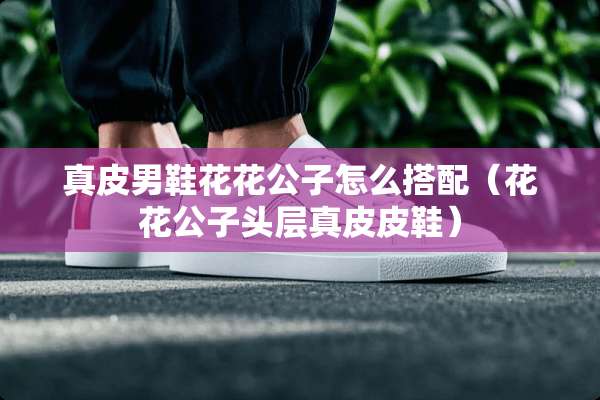真皮男鞋****怎么搭配（****头层真皮皮鞋）