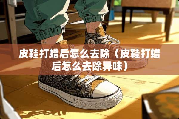 皮鞋打蜡后怎么去除（皮鞋打蜡后怎么去除异味）