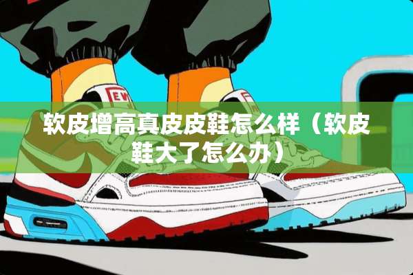 软皮增高真皮皮鞋怎么样（软皮鞋大了怎么办）