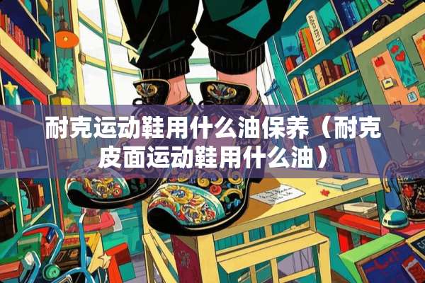 耐克运动鞋用什么油保养（耐克皮面运动鞋用什么油）