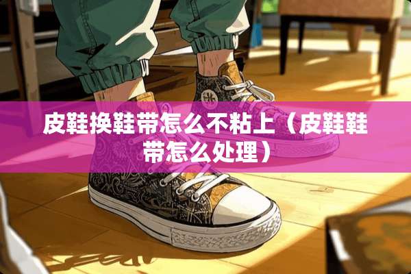 皮鞋换鞋带怎么不粘上（皮鞋鞋带怎么处理）