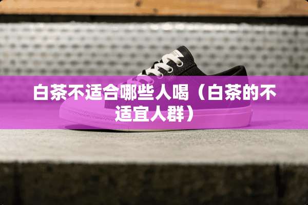 白茶不适合哪些人喝（白茶的不适宜人群）
