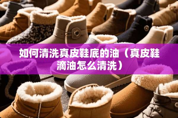 如何清洗真皮鞋底的油（真皮鞋滴油怎么清洗）