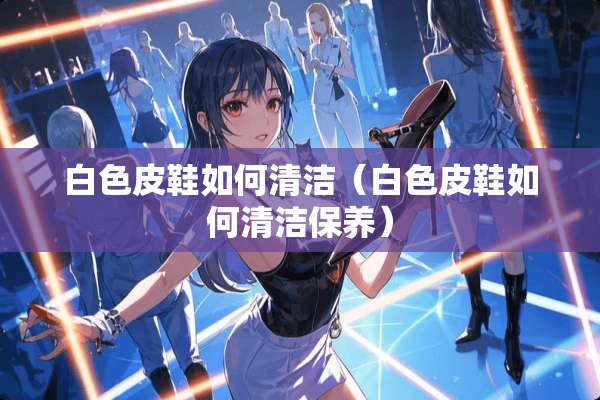 白色皮鞋如何清洁（白色皮鞋如何清洁保养）