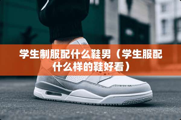 学生**配什么鞋男（学生服配什么样的鞋好看）