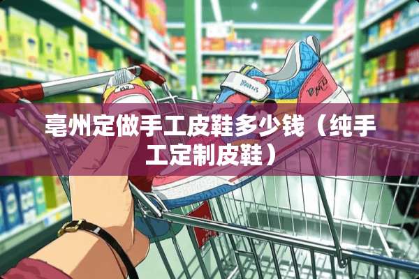亳州定做手工皮鞋多少钱（纯手工定制皮鞋）