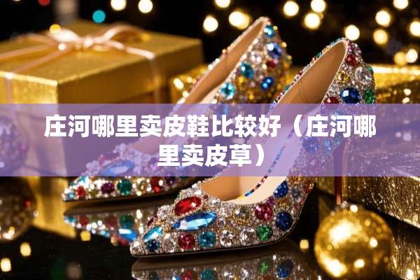 庄河哪里卖皮鞋比较好（庄河哪里卖皮草）
