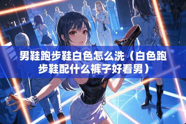 男鞋跑步鞋白色怎么洗（白色跑步鞋配什么裤子好看男）