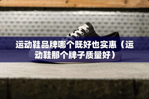运动鞋品牌哪个既好也实惠（运动鞋那个牌子质量好）