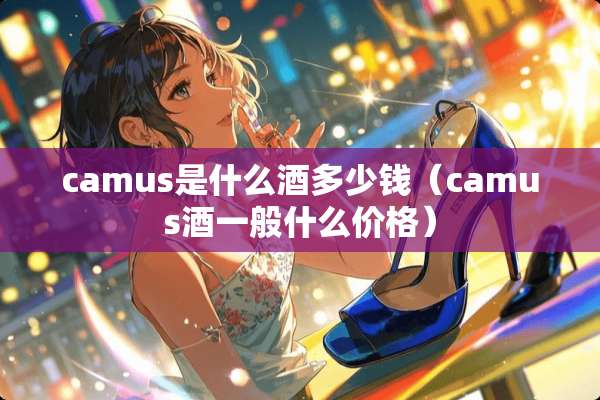 camus是什么酒多少钱（camus酒一般什么价格）