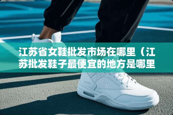 江苏省女鞋批发市场在哪里（江苏批发鞋子最便宜的地方是哪里）