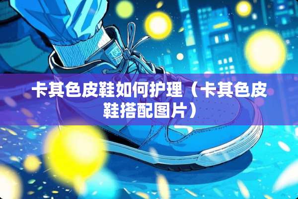 卡其色皮鞋如何护理（卡其色皮鞋搭配图片）