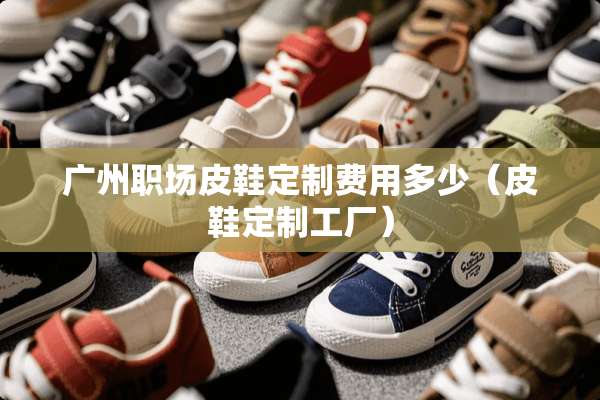 广州职场皮鞋定制费用多少（皮鞋定制工厂）