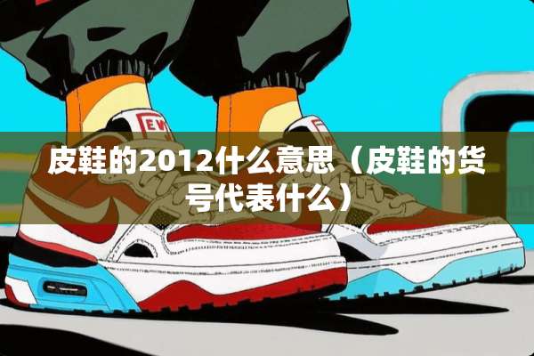 皮鞋的2012什么意思（皮鞋的货号代表什么）
