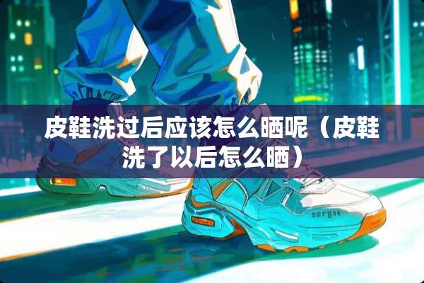 皮鞋洗过后应该怎么晒呢（皮鞋洗了以后怎么晒）