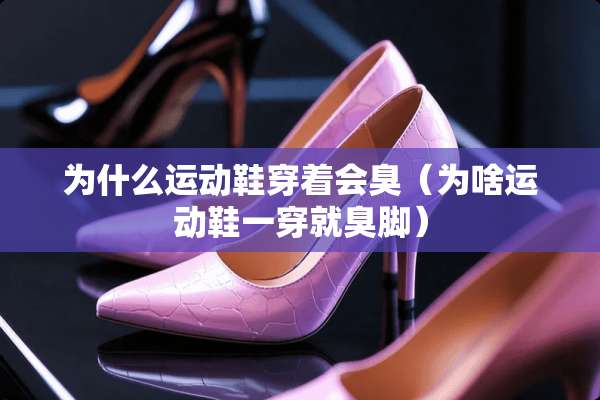 为什么运动鞋穿着会臭（为啥运动鞋一穿就臭脚）
