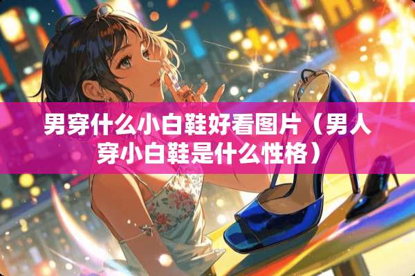 男穿什么小白鞋好看图片（男人穿小白鞋是什么性格）