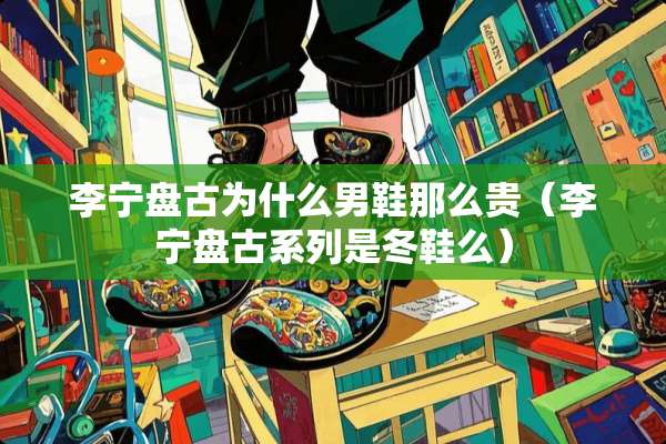 李宁**为什么男鞋那么贵（李宁**系列是冬鞋么）