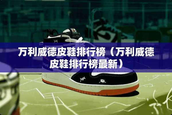 万利威德皮鞋排行榜（万利威德皮鞋排行榜最新）