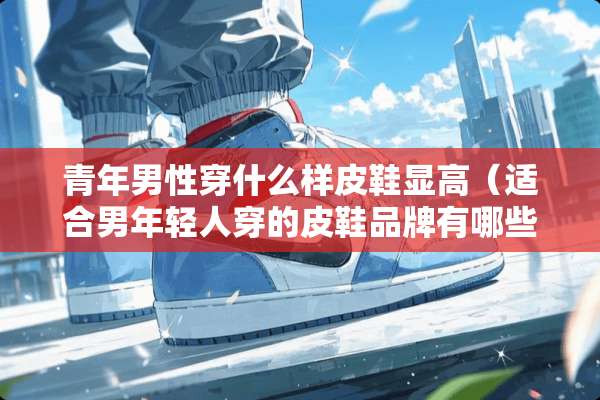 青年男性穿什么样皮鞋显高（适合男年轻人穿的皮鞋品牌有哪些）