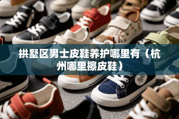 拱墅区男士皮鞋养护哪里有（杭州哪里擦皮鞋）