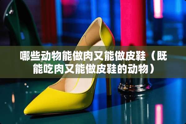 哪些动物能做肉又能做皮鞋（既能吃肉又能做皮鞋的动物）