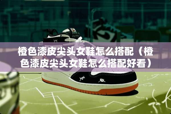 橙色漆皮尖头女鞋怎么搭配（橙色漆皮尖头女鞋怎么搭配好看）