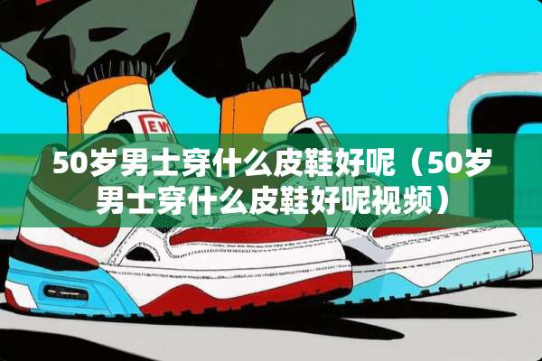 50岁男士穿什么皮鞋好呢（50岁男士穿什么皮鞋好呢视频）