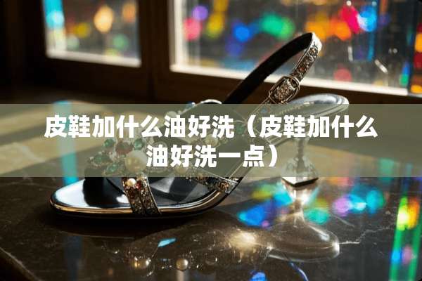 皮鞋加什么油好洗（皮鞋加什么油好洗一点）