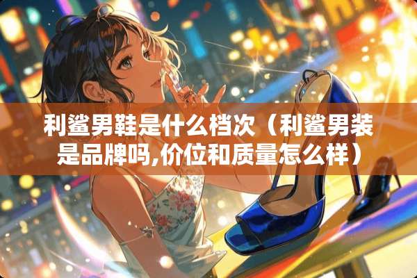 利鲨男鞋是什么档次（利鲨男装是品牌吗,价位和质量怎么样）