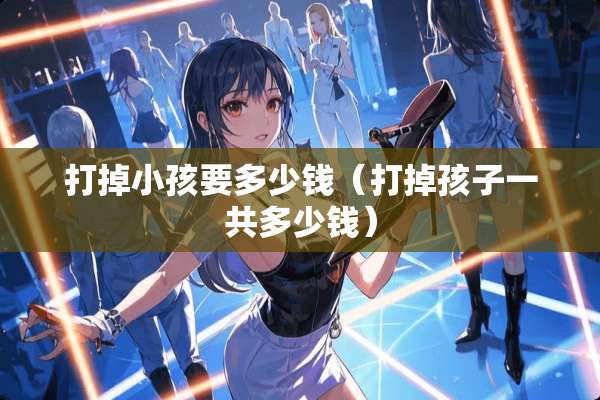 打掉小孩要多少钱（打掉孩子一共多少钱）