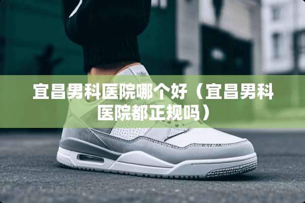 宜昌男科医院哪个好（宜昌男科医院都正规吗）