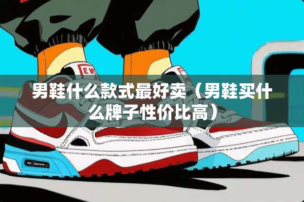 男鞋什么款式最好卖（男鞋买什么牌子性价比高）