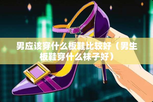 男应该穿什么板鞋比较好（男生板鞋穿什么袜子好）