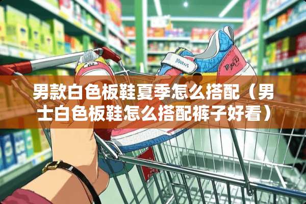 男款白色板鞋夏季怎么搭配（男士白色板鞋怎么搭配裤子好看）