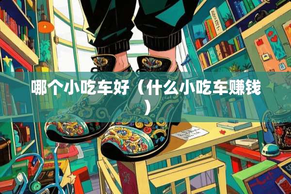 哪个小吃车好（什么小吃车赚钱）