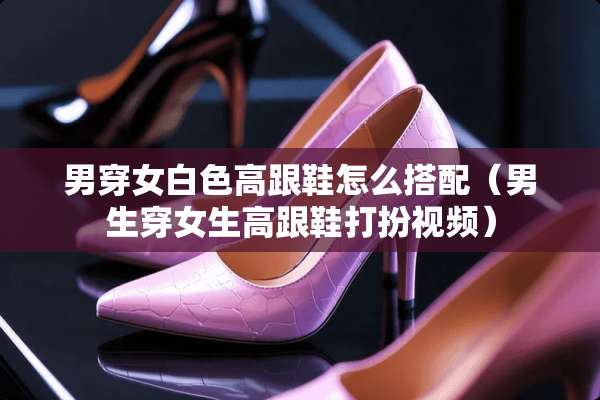 男穿女白色高跟鞋怎么搭配（男生穿女生高跟鞋打扮视频）