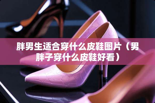 胖男生适合穿什么皮鞋图片（男胖子穿什么皮鞋好看）